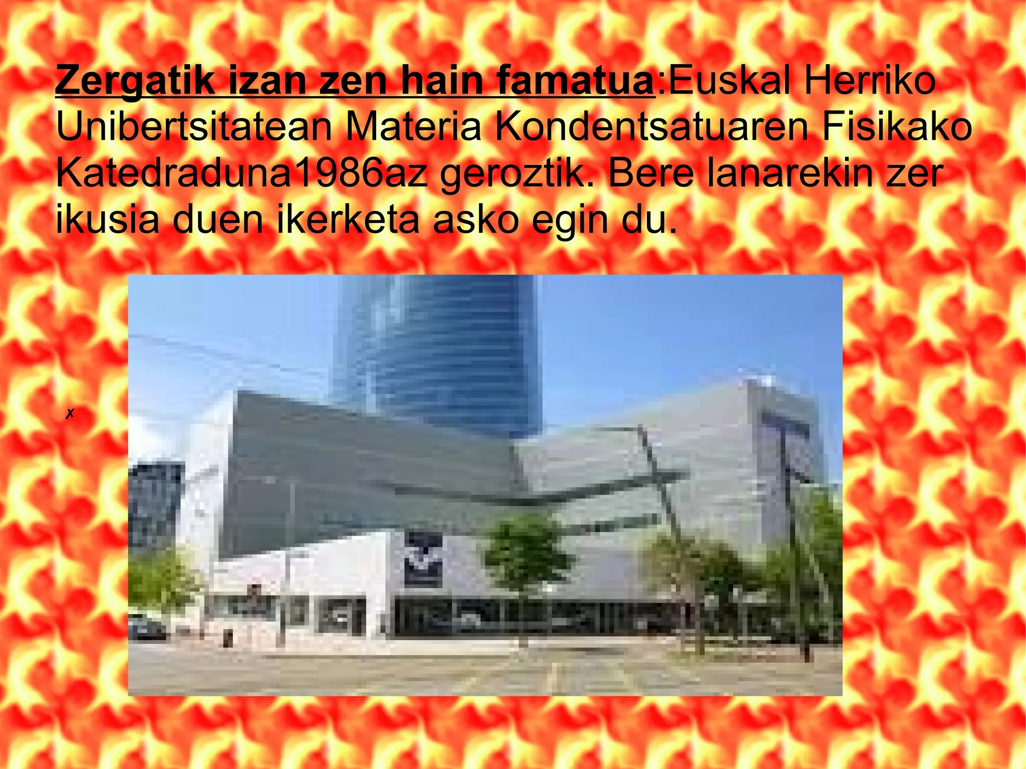 Zergatik izan zen hain famatua:Euskal Herriko
Unibertsitatean Materia Kondentsatuaren Fisikako
Katedraduna1986az geroztik. Bere lanarekin zer
ikusia duen ikerketa asko egin du.
✗
 