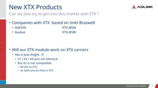 Building Forward Together 10
10
• Companies with XTX based on Intel Braswell
• AAEON XTX-BSW
• Avalue XTX-BSW
• Will our ETX module work on XTX carriers
• Yes it just might !!!
• X1 / X3 / X4 pins are identical
• But X2 is not compatible
• All ISA on ETX
• 4x SATA and 4x PCIe in XTX
Can we also try to get into this market with ETX ?
New XTX Products
 