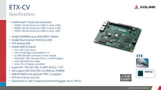 Building Forward Together 5
5
• Intel® Atom™ Dual Core processor
• N2600 1.66 GHz Dual Core (1MB L2 cache, 3.5W)
• N2800 1.83 GHz Dual Core (1MB L2 cache, 6.5W)
• D2550 1.86 GHz Dual Core (1MB L2 cache, 10W)
• Single SODIMM up to 4GB DDR3 1066Hz
• Single/Dual channel 18/24-bit LVDS
• CRT Analog VGA
• Intel® NM10 Chipset
• Four USB 1.0/2.0 ports
• LAN 10/100 Mbps LAN Realtek 8111F
• 2x SATA 300 with connectors on the module
• PATA IDE0 / IDE1 (through PCIe x1 to PATA bridges )
• Intel High Definition Audio
• 32-bit PCI 2.3 Masters at 33MHz
• Super I/O : PS2 KB / MS, 2 UART RS232, 1 LPT
• ISA support (8/16-bit PIO, no DMA) w. ITE8888
• AMI EFI BIOS and optional TPM 1.2 support
• ETX form factor rev 3.02
• Standard 0 to +60°C (optional Extreme Rugged -40 to +85°C)
Specifications
ETX-CV
NM10
ETX
 