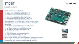 Building Forward Together 7
7
• Intel®
Atom™ Processor (BayTrail)
• Atom™ E3845 1.91 GHz 542/792 (Turbo) 10W (4C/1333)
• Atom™ E3827 1.75 GHz 542/792 (Turbo) 8W (2C/1333)
• Atom™ E3826 1.46 GHz 533/667 (Turbo) 7W (2C/1066)
• Atom™ E3825 1.33 GHz 533 (No Turbo) 6W (2C/1066)
• Atom™ E3815 1.46 GHz 400 (No Turbo) 5W (1C/1066)
• Celeron™ N2920 1.86 GHz, 400/756 (Turbo) 7.5W (4C/1066)
• Celeron™ J1900 2 GHz, 688/792 (Turbo) 10W (4C/1333)
• Memory Support : 1 SODIMM, up to 8 GB non ECC type DDR3L
• Display Support : dual channel 18/24-bit LVDS, TTL, Analog VGA
• Peripherals
• 32-bit PCI 2.3 Masters at 33MHz (through PCIe to PCI bridge)
• ISA support (through LPC to ISA bridge)
• Two PATA IDE (Master only ) through SATA to PATA bridge
• Two SATA GEN2 and two PATA (shared with PATA IDE)
• optional SATA SSD on module
• 4 USB 1.1/2.0
• Intel i211 LAN support 10/100Mbps and HDA Audio
• Super I/O : PS2 KB / MS, 2 UART RS232, 1 LPT
• AMI EFI BIOS / optional TPM on module
• SEMA Board Controller : BIOS failover, Voltage / Current & Temp monitor,
Power sequence control and monitor, Watchdog, Board info
• Standard 0 to +60°C (optional Extreme Rugged -40 to +85°C)
Specifications
ETX-BT
 