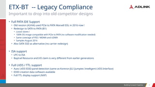 Building Forward Together 9
9
• Full PATA IDE Support
• Old revsion (A3/A4) used PCIe to PATA Marvell EOL in 2016 now !
• Redesign to SATA to PATA (B1)
• Loose slaves !
• 100% OS image compatible with PCIe to PATA (no software modification needed)
• Same coverage of PIO / MDMA and UDMA
• Samples August 2016
• Also SATA SSD as alternative (no carrier redesign)
• ISA support
• LPC to ISA
• Baytrail Resource and I/O claim is very different from earlier generations
• Full LVDS / TTL support
• Auto LVDS EDID panel detection (same as Kontron JILI (Jumptec Intelligent LVDS Interface)
• EDID creation data software available
• Full TTL display support (NXP)
Important to drop into old competitor designs
ETX-BT -- Legacy Compliance
 