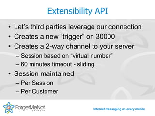 Extensibility API
• Let’s third parties leverage our connection
• Creates a new “trigger” on 30000
• Creates a 2-way channel to your server
  – Session based on “virtual number”
  – 60 minutes timeout - sliding
• Session maintained
  – Per Session
  – Per Customer

                              Internet messaging on every mobile
 