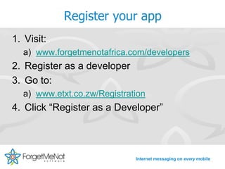 Register your app
1. Visit:
  a) www.forgetmenotafrica.com/developers
2. Register as a developer
3. Go to:
  a) www.etxt.co.zw/Registration
4. Click “Register as a Developer”



                             Internet messaging on every mobile
 