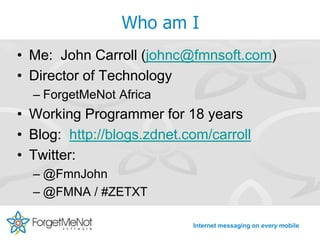 Who am I
• Me: John Carroll (johnc@fmnsoft.com)
• Director of Technology
  – ForgetMeNot Africa
• Working Programmer for 18 years
• Blog: http://blogs.zdnet.com/carroll
• Twitter:
  – @FmnJohn
  – @FMNA / #ZETXT

                            Internet messaging on every mobile
 