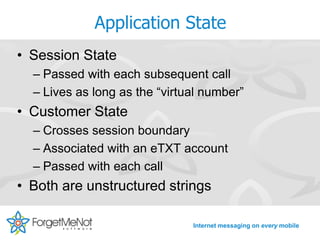 Application State
• Session State
  – Passed with each subsequent call
  – Lives as long as the “virtual number”
• Customer State
  – Crosses session boundary
  – Associated with an eTXT account
  – Passed with each call
• Both are unstructured strings

                               Internet messaging on every mobile
 