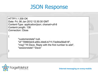 JSON Response
HTTP/1.1 200 OK
Date: Fri, 06 Jan 2012 12:30:30 GMT
Content-Type: application/json; charset=utf-8
Content-Length: 138
Connection: Close

{
         "customerstate":null,
         "id":"09883dc9-a90c-4bb6-b71f-73e94a56e618",
         "msg":"Hi Dave. Reply with the first number to add",
         "sessionstate":“Dave“
}




                                                Internet messaging on every mobile
 