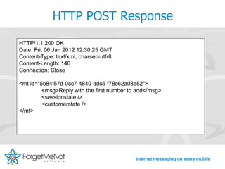 HTTP POST Response
HTTP/1.1 200 OK
Date: Fri, 06 Jan 2012 12:30:25 GMT
Content-Type: text/xml; charset=utf-8
Content-Length: 140
Connection: Close

<mt id="5b84f57d-0cc7-4840-adc5-f78c62a08e52">
         <msg>Reply with the first number to add</msg>
         <sessionstate />
         <customerstate />
</mt>




                                            Internet messaging on every mobile
 