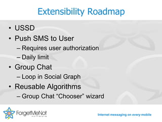 Extensibility Roadmap
• USSD
• Push SMS to User
  – Requires user authorization
  – Daily limit
• Group Chat
  – Loop in Social Graph
• Reusable Algorithms
  – Group Chat “Chooser” wizard

                              Internet messaging on every mobile
 