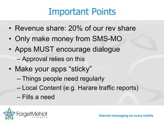 Important Points
• Revenue share: 20% of our rev share
• Only make money from SMS-MO
• Apps MUST encourage dialogue
  – Approval relies on this
• Make your apps “sticky”
  – Things people need regularly
  – Local Content (e.g. Harare traffic reports)
  – Fills a need

                                Internet messaging on every mobile
 