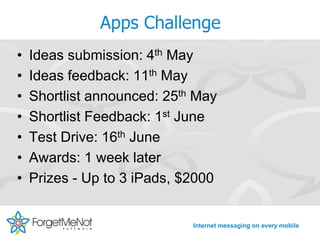 Apps Challenge
•   Ideas submission: 4th May
•   Ideas feedback: 11th May
•   Shortlist announced: 25th May
•   Shortlist Feedback: 1st June
•   Test Drive: 16th June
•   Awards: 1 week later
•   Prizes - Up to 3 iPads, $2000


                             Internet messaging on every mobile
 