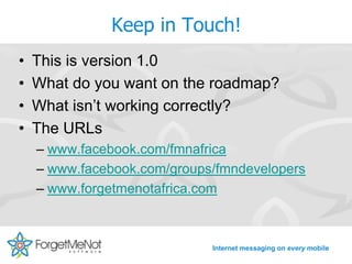 Keep in Touch!
•   This is version 1.0
•   What do you want on the roadmap?
•   What isn’t working correctly?
•   The URLs
    – www.facebook.com/fmnafrica
    – www.facebook.com/groups/fmndevelopers
    – www.forgetmenotafrica.com



                             Internet messaging on every mobile
 