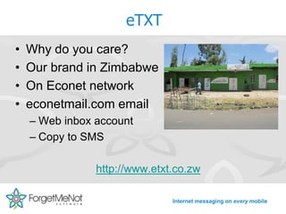 eTXT
•   Why do you care?
•   Our brand in Zimbabwe
•   On Econet network
•   econetmail.com email
    – Web inbox account
    – Copy to SMS

                http://www.etxt.co.zw

                               Internet messaging on every mobile
 