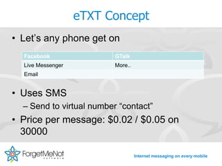 eTXT Concept
• Let’s any phone get on
  Facebook                GTalk
  Live Messenger          More..
  Email


• Uses SMS
  – Send to virtual number “contact”
• Price per message: $0.02 / $0.05 on
  30000

                                   Internet messaging on every mobile
 