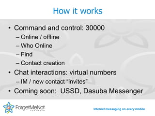 How it works
• Command and control: 30000
  – Online / offline
  – Who Online
  – Find
  – Contact creation
• Chat interactions: virtual numbers
  – IM / new contact “invites”
• Coming soon: USSD, Dasuba Messenger

                                 Internet messaging on every mobile
 