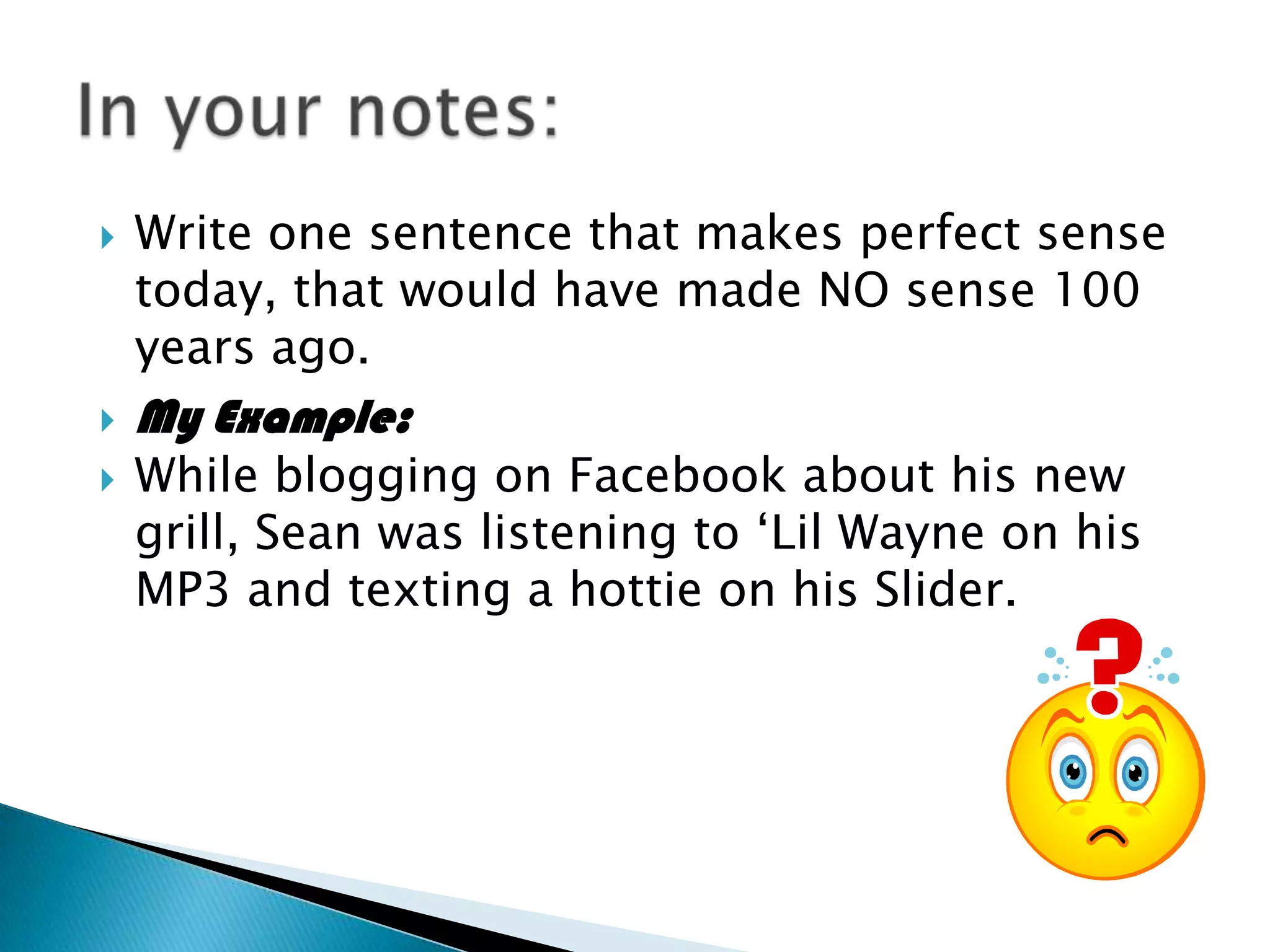    Write one sentence that makes perfect sense
    today, that would have made NO sense 100
    years ago.
   My Example:
   While blogging on Facebook about his new
    grill, Sean was listening to ‘Lil Wayne on his
    MP3 and texting a hottie on his Slider.
 