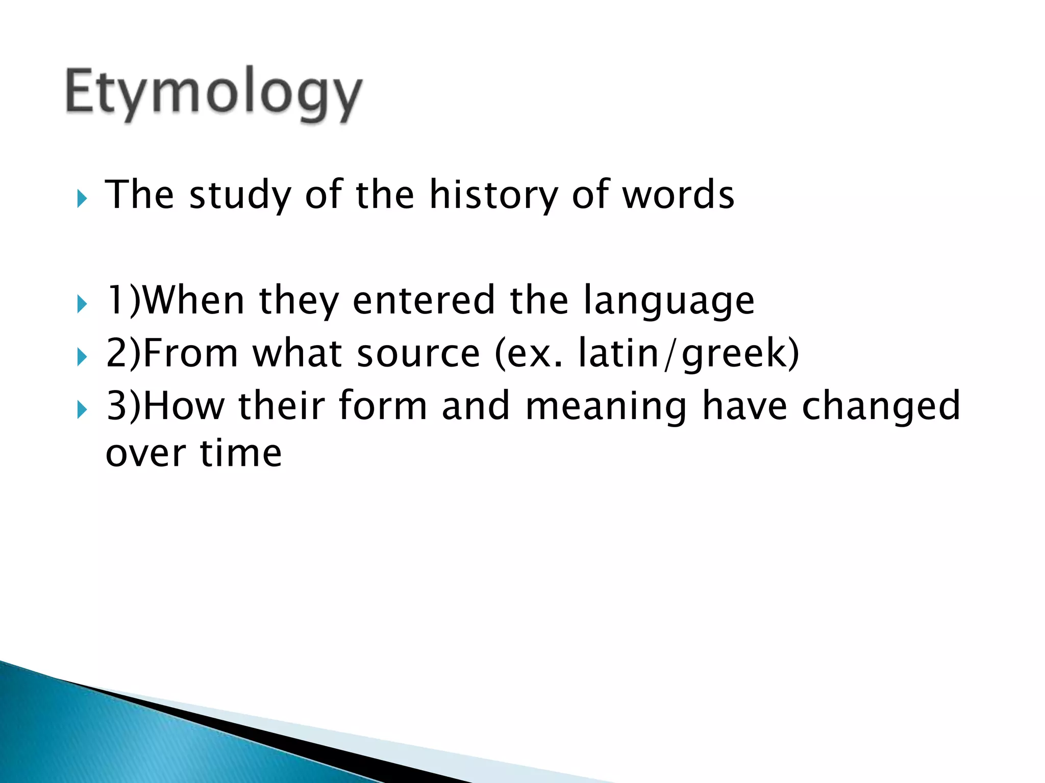    The study of the history of words

   1)When they entered the language
   2)From what source (ex. latin/greek)
   3)How their form and meaning have changed
    over time
 