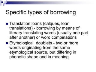 Specific types of borrowing
 Translation loans (calques, loan
translations) - borrowing by means of
literary translating words (usually one part
after another) or word combinations
 Etymological doublets - two or more
words originating from the same
etymological source, but differing in
phonetic shape and in meaning
 