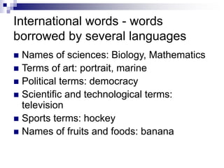 International words - words
borrowed by several languages
 Names of sciences: Biology, Mathematics
 Terms of art: portrait, marine
 Political terms: democracy
 Scientific and technological terms:
television
 Sports terms: hockey
 Names of fruits and foods: banana
 
