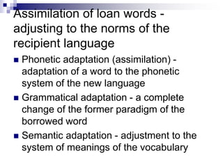 Assimilation of loan words -
adjusting to the norms of the
recipient language
 Phonetic adaptation (assimilation) -
adaptation of a word to the phonetic
system of the new language
 Grammatical adaptation - a complete
change of the former paradigm of the
borrowed word
 Semantic adaptation - adjustment to the
system of meanings of the vocabulary
 