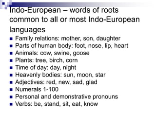 Indo-European – words of roots
common to all or most Indo-European
languages
 Family relations: mother, son, daughter
 Parts of human body: foot, nose, lip, heart
 Animals: cow, swine, goose
 Plants: tree, birch, corn
 Time of day: day, night
 Heavenly bodies: sun, moon, star
 Adjectives: red, new, sad, glad
 Numerals 1-100
 Personal and demonstrative pronouns
 Verbs: be, stand, sit, eat, know
 