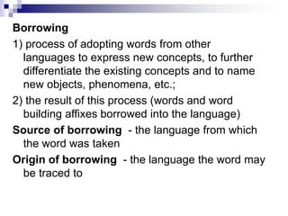Borrowing
1) process of adopting words from other
languages to express new concepts, to further
differentiate the existing concepts and to name
new objects, phenomena, etc.;
2) the result of this process (words and word
building affixes borrowed into the language)
Source of borrowing - the language from which
the word was taken
Origin of borrowing - the language the word may
be traced to
 