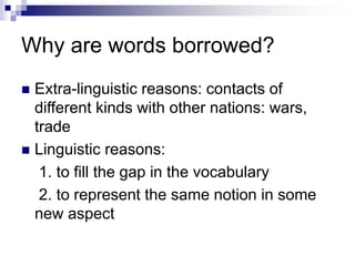 Why are words borrowed?
 Extra-linguistic reasons: contacts of
different kinds with other nations: wars,
trade
 Linguistic reasons:
1. to fill the gap in the vocabulary
2. to represent the same notion in some
new aspect
 