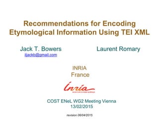Recommendations for Encoding
Etymological Information Using TEI XML
Laurent Romary
INRIA
France
Jack T. Bowers
iljackb@gmail.com
COST ENeL WG2 Meeting Vienna
13/02/2015
revision 06/04/2015
 