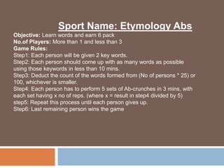 Sport Name: Etymology Abs
Objective: Learn words and earn 6 pack Abs
No.of Players: More than 1 and less than 3
Game Rules:
Step1: Each person will be given 2 key words.
Step2: Each person should come up with as many words as possible
using those keywords in less than 10 mins.
Step3: Deduct the count of the words formed from (No of persons * 25) or
100, whichever is smaller.
Step4: Each person has to perform 5 sets of Ab-crunches in 3 mins, with
each set having x no of reps. (where x = result in step4 divided by 5)
step5: Repeat this process until each person gives up.
Step6: Last remaining person wins the game
 