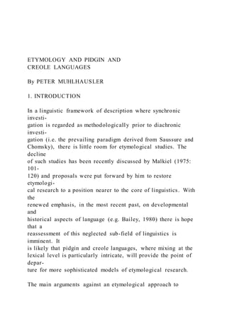 ETYMOLOGY AND PIDGIN AND
CREOLE LANGUAGES
By PETER MUHLHAUSLER
1. INTRODUCTION
In a linguistic framework of description where synchronic
investi-
gation is regarded as methodologically prior to diachronic
investi-
gation (i.e. the prevailing paradigm derived from Saussure and
Chomsky), there is little room for etymological studies. The
decline
of such studies has been recently discussed by Malkiel (1975:
101-
120) and proposals were put forward by him to restore
etymologi-
cal research to a position nearer to the core of linguistics. With
the
renewed emphasis, in the most recent past, on developmental
and
historical aspects of language (e.g. Bailey, 1980) there is hope
that a
reassessment of this neglected sub-field of linguistics is
imminent. It
is likely that pidgin and creole languages, where mixing at the
lexical level is particularly intricate, will provide the point of
depar-
ture for more sophisticated models of etymological research.
The main arguments against an etymological approach to
 