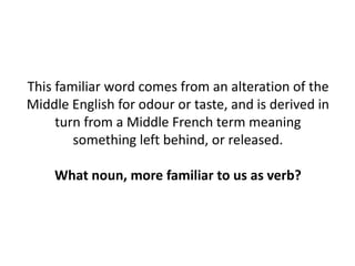 This familiar word comes from an alteration of the
Middle English for odour or taste, and is derived in
turn from a Middle French term meaning
something left behind, or released.
What noun, more familiar to us as verb?
 