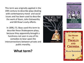 This term was originally applied in the
19th century to describe plays dealing
with contemporary moral and social
issues and has been used to describe
the work of Ibsen, John Galsworthy
and GB Shaw’s early efforts.
In 1896, F.S. Boas used this term to
describe these Shakespeare plays,
because they apparently brought a
harshness not seen in any of his
comedies to bear upon the
interconnections between private and
public morality.
What term?
 