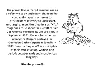 The phrase X has entered common use as
a reference to an unpleasant situation that
continually repeats, or seems to.
In the military, referring to unpleasant,
unchanging, repetitive situations as “X ”. A
magazine article about the aircraft carrier
USS America mentions its use by sailors in
September 1993. X was a favourite one
among the Rangers deployed for
Operation Gothic Serpent in Somalia in
1993, because they saw X as a metaphor
of their own situation, waiting long
periods between raids and monotonous
long days.
Give the phrase X.
 