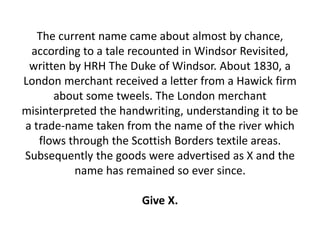 The current name came about almost by chance,
according to a tale recounted in Windsor Revisited,
written by HRH The Duke of Windsor. About 1830, a
London merchant received a letter from a Hawick firm
about some tweels. The London merchant
misinterpreted the handwriting, understanding it to be
a trade-name taken from the name of the river which
flows through the Scottish Borders textile areas.
Subsequently the goods were advertised as X and the
name has remained so ever since.
Give X.
 