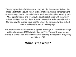 The story goes that a Dublin theatre proprietor by the name of Richard Daly
made a bet that he could, within forty-eight hours, make a nonsense word
known throughout the city, and that the public would supply a meaning for it.
After a performance one evening, he gave his staff cards with the word X
written on them, and told them to write the word on walls around the city.
The next day the strange word was the talk of the town, and within a short
time it had become part of the language.
The most detailed account of this supposed exploit (in F. T. Porter's Gleanings
and Reminiscences, 1875) gives its date as 1791. The word, however, was
already in use by then, and had been used by Fanny Burney in her diary entry
for 24 June 1782.
What is the word?
 
