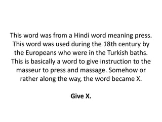 This word was from a Hindi word meaning press.
This word was used during the 18th century by
the Europeans who were in the Turkish baths.
This is basically a word to give instruction to the
masseur to press and massage. Somehow or
rather along the way, the word became X.
Give X.
 