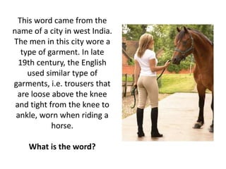 This word came from the
name of a city in west India.
The men in this city wore a
type of garment. In late
19th century, the English
used similar type of
garments, i.e. trousers that
are loose above the knee
and tight from the knee to
ankle, worn when riding a
horse.
What is the word?
 