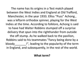 The name has its origins in a Test match played
between the West Indies and England at Old Trafford,
Manchester, in the year 1933. Elliss “Puss” Achong ,
was a leftarm orthodox spinner, playing for the West
Indies at the time. According to folklore, Achong is said
to have had Walter Robbins stumped off a surprise
delivery that spun into the righthander from outside
the off stump. As he walked back to the pavilion,
Robbins said to his teammates "Fancy being done by a
bloody_______!", leading to the popularity of the term
in England, and subsequently, in the rest of the world.
What term?
 