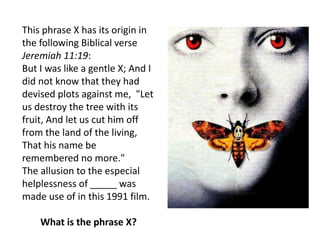 This phrase X has its origin in
the following Biblical verse
Jeremiah 11:19:
But I was like a gentle X; And I
did not know that they had
devised plots against me, "Let
us destroy the tree with its
fruit, And let us cut him off
from the land of the living,
That his name be
remembered no more."
The allusion to the especial
helplessness of _____ was
made use of in this 1991 film.
What is the phrase X?
 