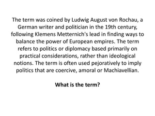 The term was coined by Ludwig August von Rochau, a
German writer and politician in the 19th century,
following Klemens Metternich's lead in finding ways to
balance the power of European empires. The term
refers to politics or diplomacy based primarily on
practical considerations, rather than ideological
notions. The term is often used pejoratively to imply
politics that are coercive, amoral or Machiavellian.
What is the term?
 