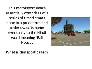 This motorsport which
essentially comprises of a
series of timed stunts
done in a predetermined
order owes its name
eventually to the Hindi
word meaning ‘Ball
House’.
What is this sport called?
 