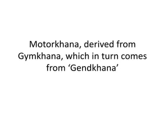 Motorkhana, derived from
Gymkhana, which in turn comes
from ‘Gendkhana’
 