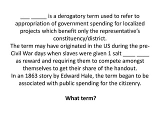 ___ _____ is a derogatory term used to refer to
appropriation of government spending for localized
projects which benefit only the representative’s
constituency/district.
The term may have originated in the US during the pre-
Civil War days when slaves were given 1 salt ____ ____
as reward and requiring them to compete amongst
themselves to get their share of the handout.
In an 1863 story by Edward Hale, the term began to be
associated with public spending for the citizenry.
What term?
 