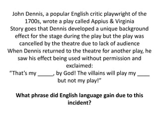 John Dennis, a popular English critic playwright of the
1700s, wrote a play called Appius & Virginia
Story goes that Dennis developed a unique background
effect for the stage during the play but the play was
cancelled by the theatre due to lack of audience
When Dennis returned to the theatre for another play, he
saw his effect being used without permission and
exclaimed:
“That’s my _____, by God! The villains will play my ____
but not my play!”
What phrase did English language gain due to this
incident?
 