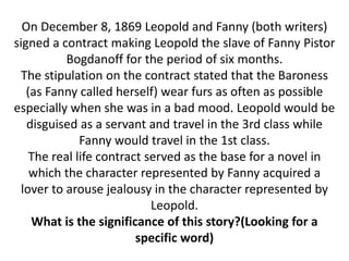 On December 8, 1869 Leopold and Fanny (both writers)
signed a contract making Leopold the slave of Fanny Pistor
Bogdanoff for the period of six months.
The stipulation on the contract stated that the Baroness
(as Fanny called herself) wear furs as often as possible
especially when she was in a bad mood. Leopold would be
disguised as a servant and travel in the 3rd class while
Fanny would travel in the 1st class.
The real life contract served as the base for a novel in
which the character represented by Fanny acquired a
lover to arouse jealousy in the character represented by
Leopold.
What is the significance of this story?(Looking for a
specific word)
 