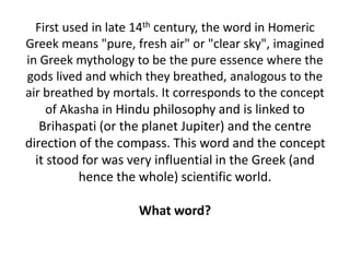 First used in late 14th century, the word in Homeric
Greek means "pure, fresh air" or "clear sky", imagined
in Greek mythology to be the pure essence where the
gods lived and which they breathed, analogous to the
air breathed by mortals. It corresponds to the concept
of Akasha in Hindu philosophy and is linked to
Brihaspati (or the planet Jupiter) and the centre
direction of the compass. This word and the concept
it stood for was very influential in the Greek (and
hence the whole) scientific world.
What word?
 
