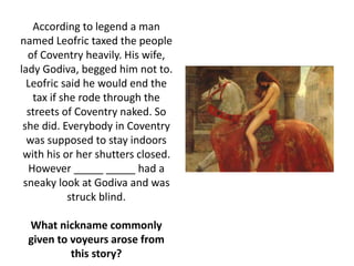According to legend a man
named Leofric taxed the people
of Coventry heavily. His wife,
lady Godiva, begged him not to.
Leofric said he would end the
tax if she rode through the
streets of Coventry naked. So
she did. Everybody in Coventry
was supposed to stay indoors
with his or her shutters closed.
However _____ _____ had a
sneaky look at Godiva and was
struck blind.
What nickname commonly
given to voyeurs arose from
this story?
 