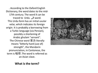 . According to the Oxford English
Dictionary, the word dates to the mid-
17th century. The word X can be
traced to Urdu ‫قلی‬ word.
This Urdu form has an initial uvular
velar, which indicates its foreign
origin. It is probably a borrowing from
a Turkic language (via Persian),
possibly a shortening of
Arabic ghulam "servant".
The Chinese word 苦力 literally
means "bitterly hard (use of)
strength", the Mandarin
pronunciation, in Cantonese, the
term is 咕喱 .The word is referred as
an Asian slave.
What is the term?
 
