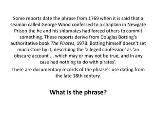 Some reports date the phrase from 1769 when it is said that a
seaman called George Wood confessed to a chaplain in Newgate
Prison the he and his shipmates had forced others to commit
something. These reports derive from Douglas Botting's
authoritative book The Pirates, 1978. Botting himself doesn't set
much store by it, describing the 'alleged confession' as 'an
obscure account ... which may or may not be true, and in any
case had nothing to do with pirates'.
There are documentary records of the phrase's use dating from
the late 18th century.
What is the phrase?
 