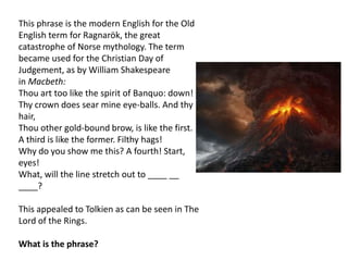 This phrase is the modern English for the Old
English term for Ragnarök, the great
catastrophe of Norse mythology. The term
became used for the Christian Day of
Judgement, as by William Shakespeare
in Macbeth:
Thou art too like the spirit of Banquo: down!
Thy crown does sear mine eye-balls. And thy
hair,
Thou other gold-bound brow, is like the first.
A third is like the former. Filthy hags!
Why do you show me this? A fourth! Start,
eyes!
What, will the line stretch out to ____ __
____?
This appealed to Tolkien as can be seen in The
Lord of the Rings.
What is the phrase?
 