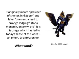 It originally meant "provider
of shelter, innkeeper" and
later "one sent ahead to
arrange lodgings" (for a
monarch, an army, etc.) It is
this usage which has led to
today’s sense of the word –
an omen, or a forerunner.
What word?
Hint for DOTA players
 